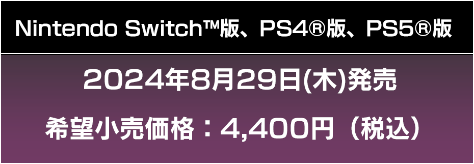 Nintendo Switch™版、PS4®版、PS5®版 2024年8月29日(木)発売 希望小売価格：4,400円（税込） 